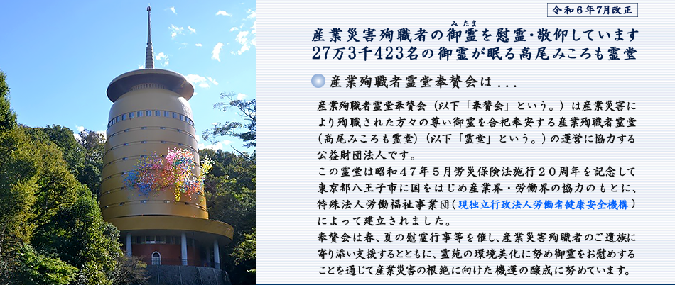 産業殉職者霊堂奉賛会（以下「奉賛会」という。）は産業災害により殉職された方々の尊い御霊を合祀奉安する産業殉職者霊堂(高尾みころも霊堂）(以下「霊堂」という。）の運営に協力する公益財団法人です。この霊堂は昭和４７年５月労災保険法施行２０周年を記念して東京都八王子市に国をはじめ産業界・労働界の協力のもとに、特殊法人労働福祉事業団（現独立行政法人労働者健康安全機構)によって建立されました。奉賛会は春、夏の慰霊行事等等を催し、業災害殉職者のご遺族に寄り添い支援するとともに、霊苑の環境美化に努め御霊をお慰めすることを通じて産業災害の根絶に向けた機運の醸成に努めています。